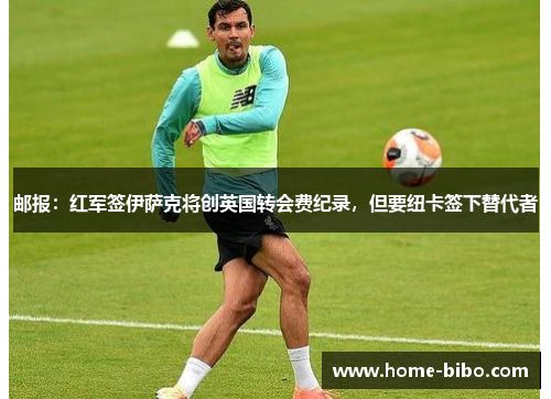 邮报：红军签伊萨克将创英国转会费纪录，但要纽卡签下替代者
